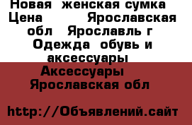 Новая  женская сумка › Цена ­ 500 - Ярославская обл., Ярославль г. Одежда, обувь и аксессуары » Аксессуары   . Ярославская обл.